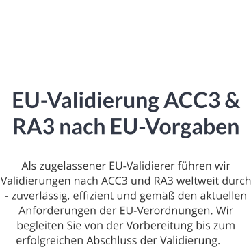 EU-Validierung ACC3 & RA3 nach EU-Vorgaben  Als zugelassener EU-Validierer führen wir Validierungen nach ACC3 und RA3 weltweit durch - zuverlässig, effizient und gemäß den aktuellen Anforderungen der EU-Verordnungen. Wir begleiten Sie von der Vorbereitung bis zum erfolgreichen Abschluss der Validierung.ng.